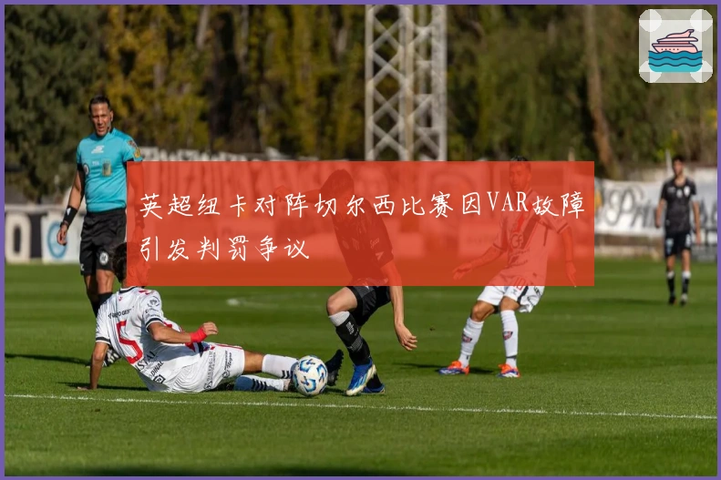 英超纽卡对阵切尔西比赛因VAR故障引发判罚争议