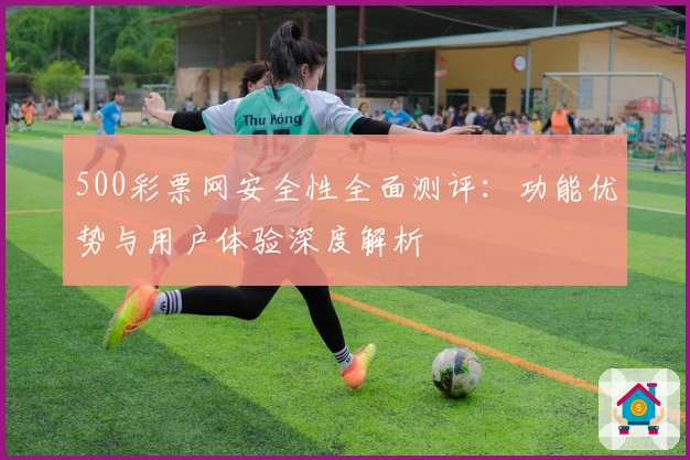 500彩票网安全性全面测评：功能优势与用户体验深度解析