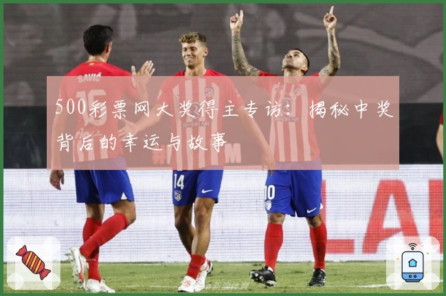 500彩票网大奖得主专访：揭秘中奖背后的幸运与故事