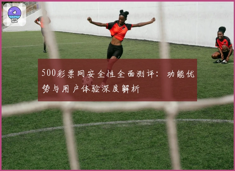 500彩票网安全性全面测评：功能优势与用户体验深度解析