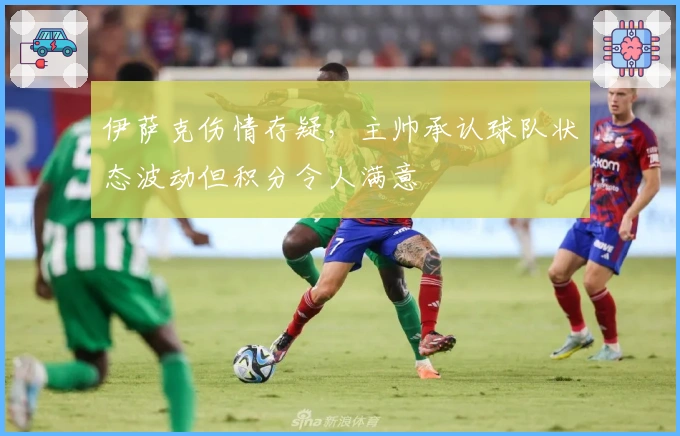 伊萨克伤情存疑，主帅承认球队状态波动但积分令人满意