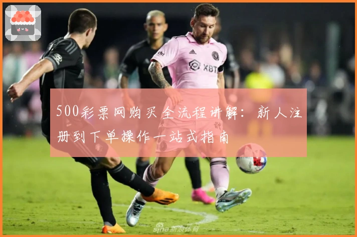 500彩票网购买全流程讲解：新人注册到下单操作一站式指南