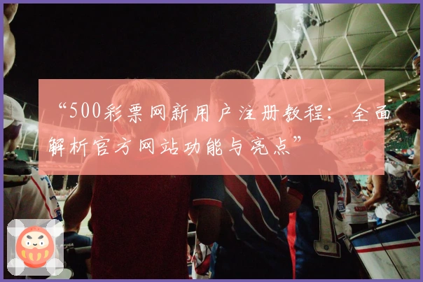 “500彩票网新用户注册教程：全面解析官方网站功能与亮点”