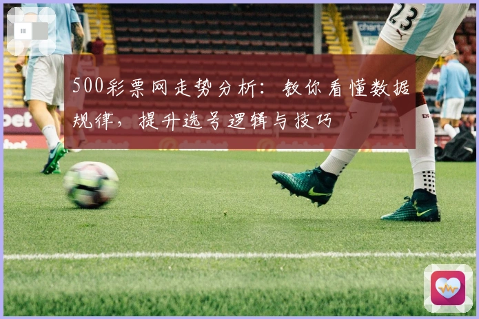 500彩票网走势分析：教你看懂数据规律，提升选号逻辑与技巧
