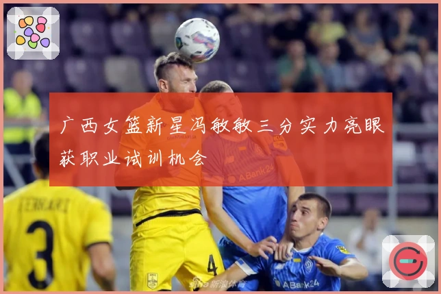 广西女篮新星冯敏敏三分实力亮眼获职业试训机会