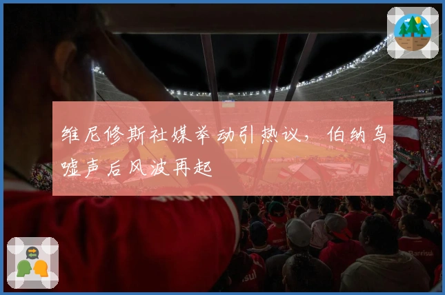 维尼修斯社媒举动引热议,伯纳乌嘘声后风波再起