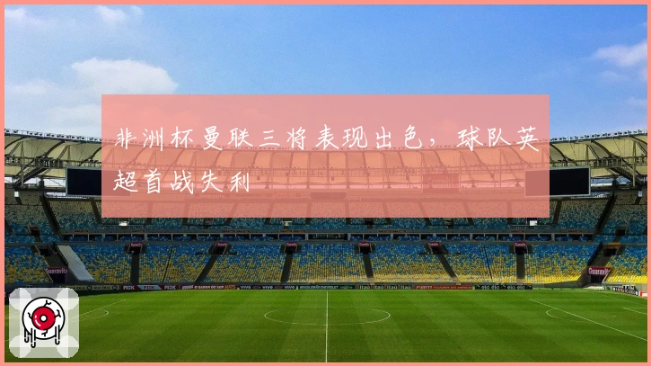 非洲杯曼联三将表现出色,球队英超首战失利