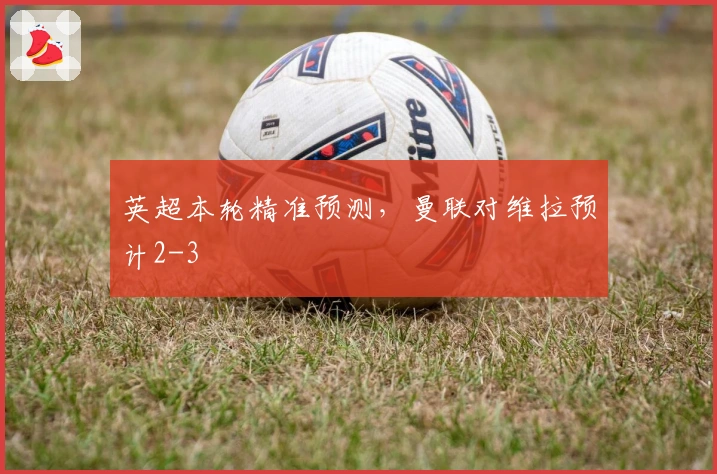 英超本轮精准预测，曼联对维拉预计2-3