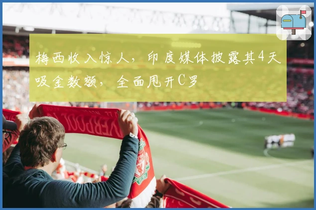 梅西收入惊人，印度媒体披露其4天吸金数额，全面甩开C罗