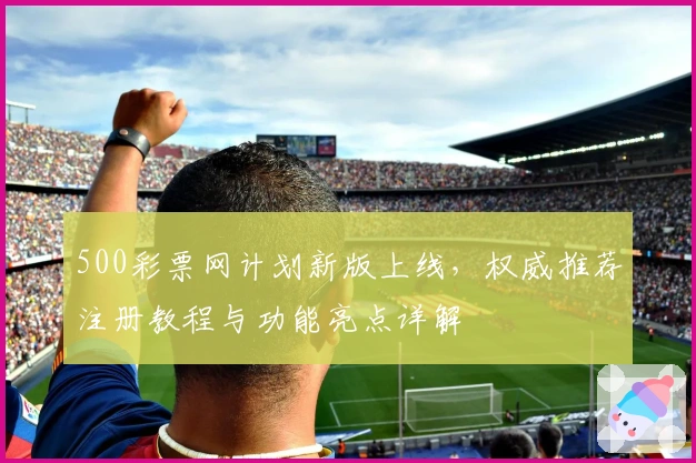 500彩票网计划新版上线，权威推荐注册教程与功能亮点详解