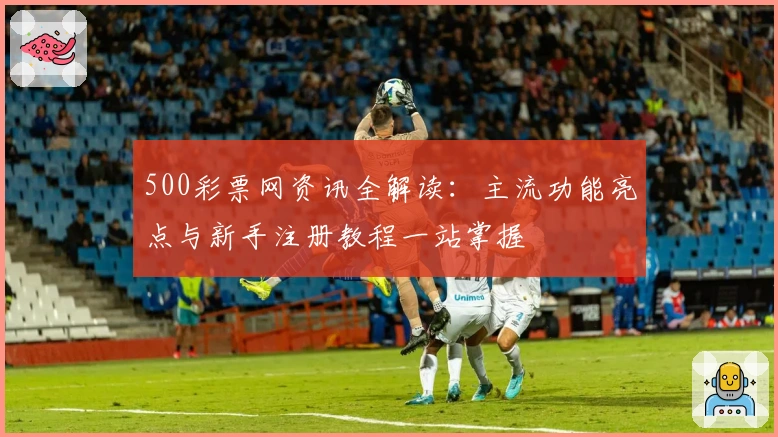 500彩票网资讯全解读：主流功能亮点与新手注册教程一站掌握