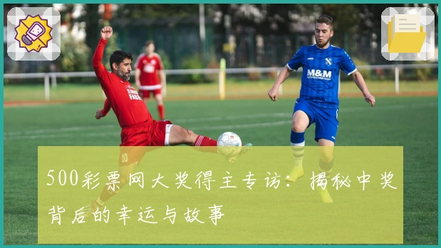 500彩票网大奖得主专访：揭秘中奖背后的幸运与故事