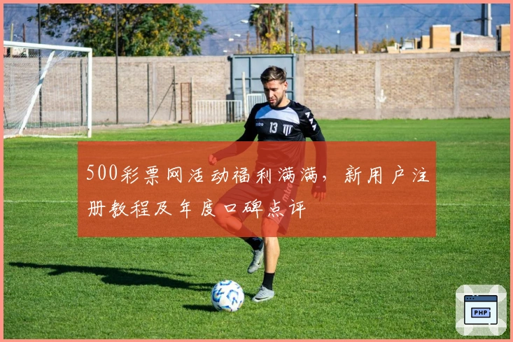 500彩票网活动福利满满，新用户注册教程及年度口碑点评