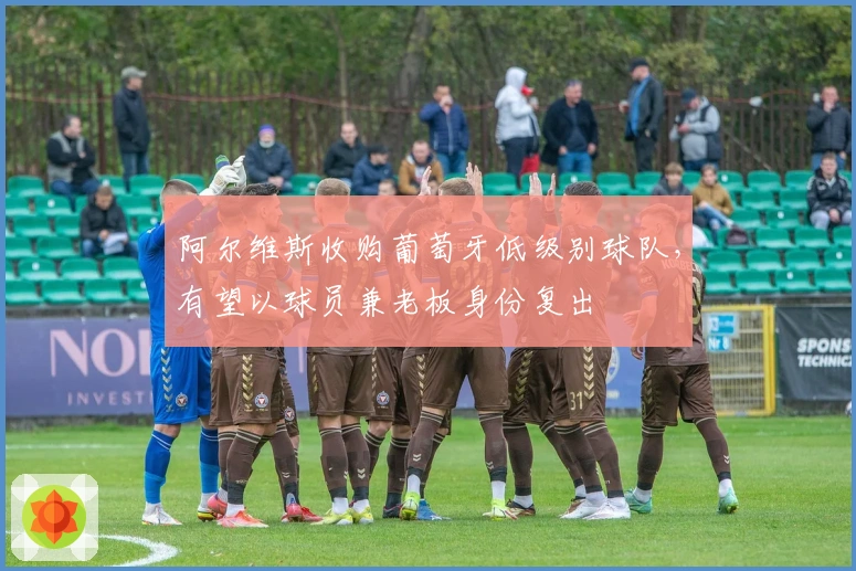 阿尔维斯收购葡萄牙低级别球队,有望以球员兼老板身份复出